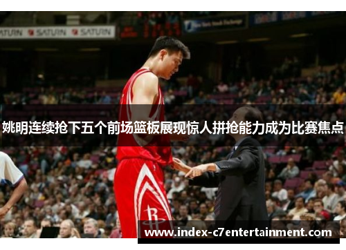姚明连续抢下五个前场篮板展现惊人拼抢能力成为比赛焦点 姚明连续抢下五个前场篮板展现惊人拼抢能力成为比赛焦点