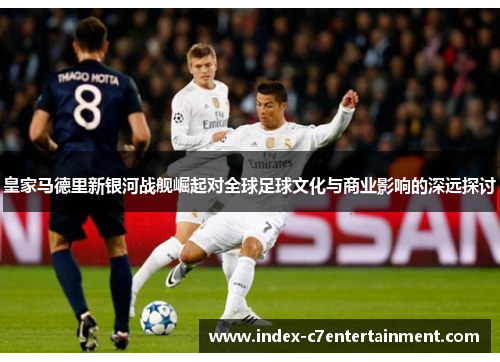 皇家马德里新银河战舰崛起对全球足球文化与商业影响的深远探讨 皇家马德里新银河战舰崛起对全球足球文化与商业影响的深远探讨