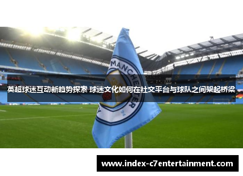 英超球迷互动新趋势探索 球迷文化如何在社交平台与球队之间架起桥梁