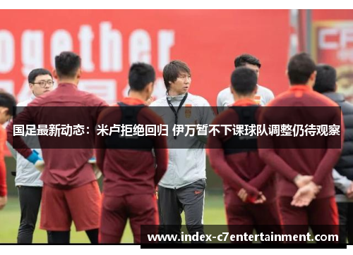 国足最新动态：米卢拒绝回归 伊万暂不下课球队调整仍待观察