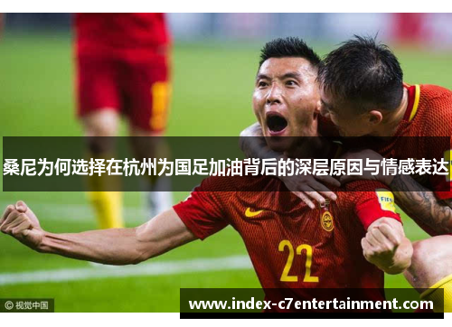 桑尼为何选择在杭州为国足加油背后的深层原因与情感表达 桑尼为何选择在杭州为国足加油背后的深层原因与情感表达