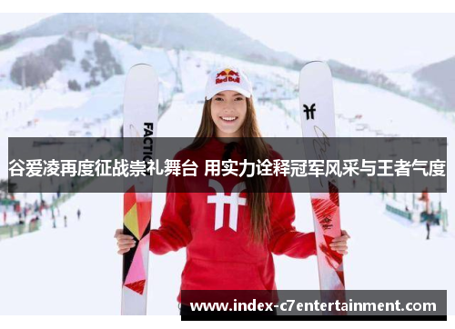 谷爱凌再度征战崇礼舞台 用实力诠释冠军风采与王者气度 谷爱凌再度征战崇礼舞台 用实力诠释冠军风采与王者气度