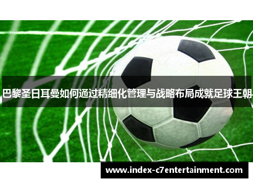 巴黎圣日耳曼如何通过精细化管理与战略布局成就足球王朝 巴黎圣日耳曼如何通过精细化管理与战略布局成就足球王朝