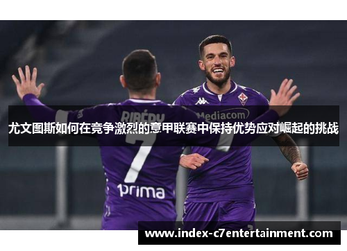 尤文图斯如何在竞争激烈的意甲联赛中保持优势应对崛起的挑战