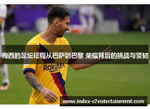 梅西的足坛征程从巴萨到巴黎 荣耀背后的挑战与坚韧