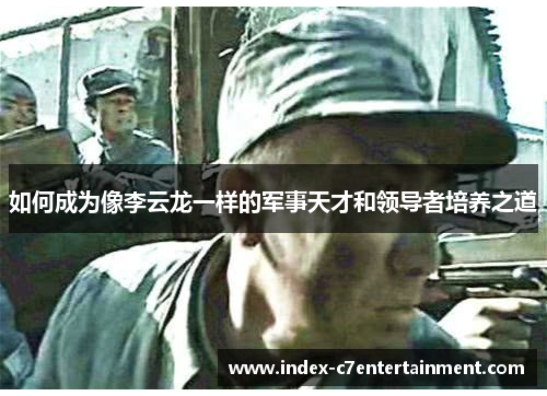 如何成为像李云龙一样的军事天才和领导者培养之道 如何成为像李云龙一样的军事天才和领导者培养之道