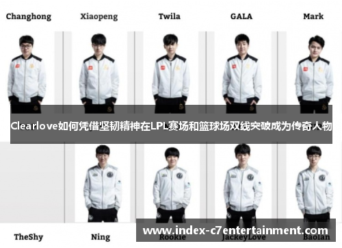 Clearlove如何凭借坚韧精神在LPL赛场和篮球场双线突破成为传奇人物