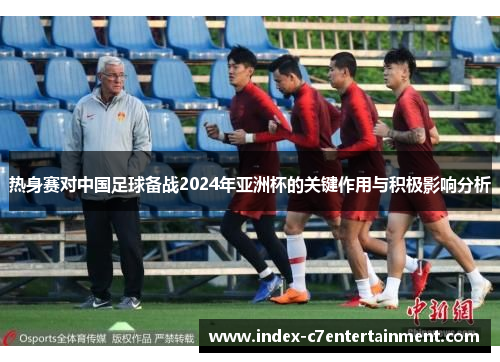 热身赛对中国足球备战2024年亚洲杯的关键作用与积极影响分析 热身赛对中国足球备战2024年亚洲杯的关键作用与积极影响分析
