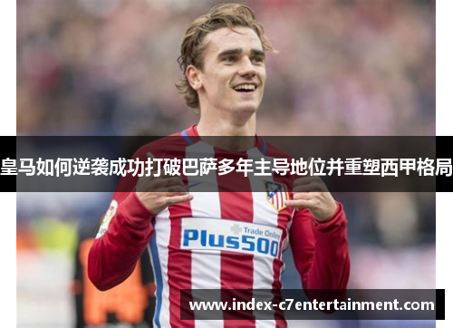 皇马如何逆袭成功打破巴萨多年主导地位并重塑西甲格局 皇马如何逆袭成功打破巴萨多年主导地位并重塑西甲格局