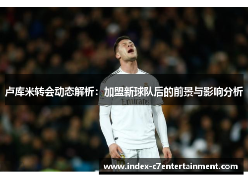 卢库米转会动态解析:加盟新球队后的前景与影响分析 卢库米转会动态解析:加盟新球队后的前景与影响分析