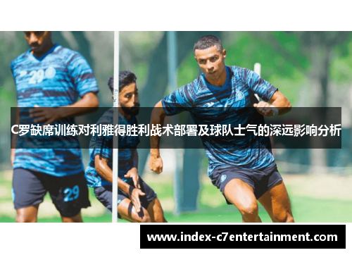 C罗缺席训练对利雅得胜利战术部署及球队士气的深远影响分析 C罗缺席训练对利雅得胜利战术部署及球队士气的深远影响分析