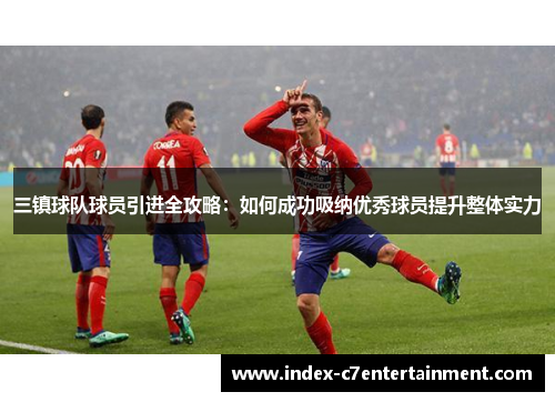三镇球队球员引进全攻略:如何成功吸纳优秀球员提升整体实力 三镇球队球员引进全攻略:如何成功吸纳优秀球员提升整体实力