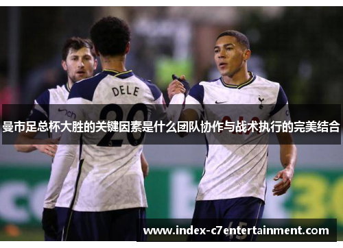 曼市足总杯大胜的关键因素是什么团队协作与战术执行的完美结合 曼市足总杯大胜的关键因素是什么团队协作与战术执行的完美结合