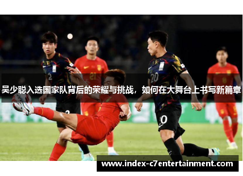 吴少聪入选国家队背后的荣耀与挑战,如何在大舞台上书写新篇章 吴少聪入选国家队背后的荣耀与挑战,如何在大舞台上书写新篇章