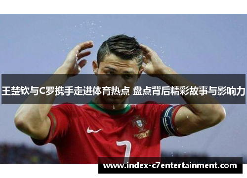 王楚钦与C罗携手走进体育热点 盘点背后精彩故事与影响力 王楚钦与C罗携手走进体育热点 盘点背后精彩故事与影响力