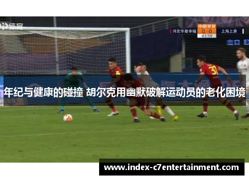 年纪与健康的碰撞 胡尔克用幽默破解运动员的老化困境 年纪与健康的碰撞 胡尔克用幽默破解运动员的老化困境