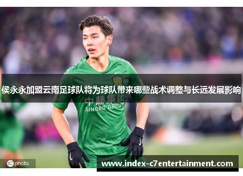 侯永永加盟云南足球队将为球队带来哪些战术调整与长远发展影响 侯永永加盟云南足球队将为球队带来哪些战术调整与长远发展影响