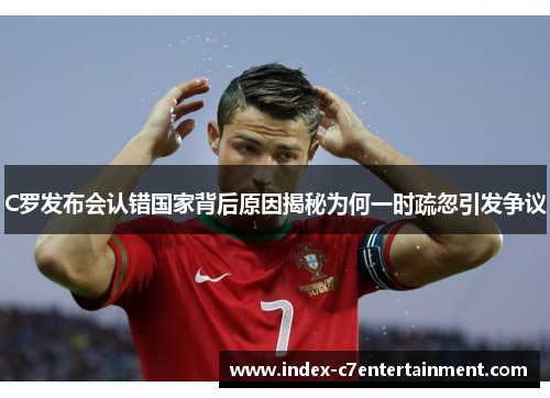C罗发布会认错国家背后原因揭秘为何一时疏忽引发争议