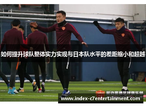 如何提升球队整体实力实现与日本队水平的差距缩小和超越 如何提升球队整体实力实现与日本队水平的差距缩小和超越