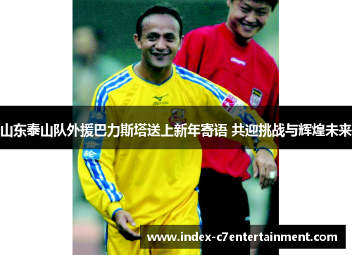 山东泰山队外援巴力斯塔送上新年寄语 共迎挑战与辉煌未来 山东泰山队外援巴力斯塔送上新年寄语 共迎挑战与辉煌未来