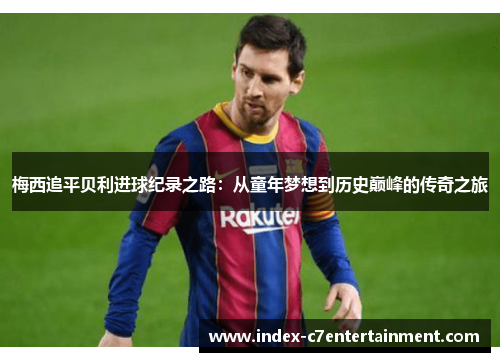 梅西追平贝利进球纪录之路：从童年梦想到历史巅峰的传奇之旅
