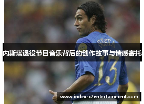 内斯塔退役节目音乐背后的创作故事与情感寄托 内斯塔退役节目音乐背后的创作故事与情感寄托
