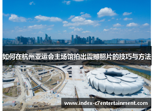 如何在杭州亚运会主场馆拍出震撼照片的技巧与方法 如何在杭州亚运会主场馆拍出震撼照片的技巧与方法