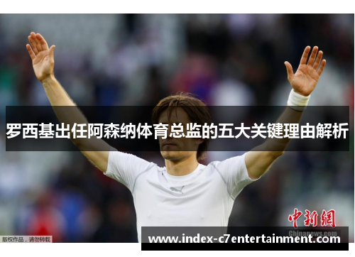 罗西基出任阿森纳体育总监的五大关键理由解析 罗西基出任阿森纳体育总监的五大关键理由解析