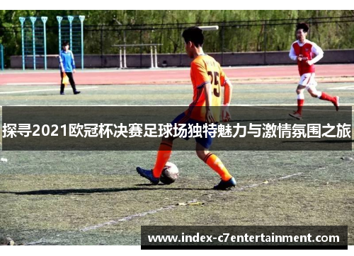 探寻2021欧冠杯决赛足球场独特魅力与激情氛围之旅 探寻2021欧冠杯决赛足球场独特魅力与激情氛围之旅