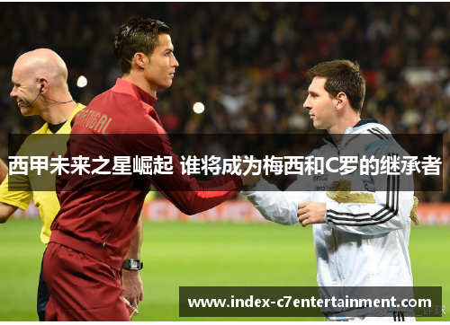 西甲未来之星崛起 谁将成为梅西和C罗的继承者 西甲未来之星崛起 谁将成为梅西和C罗的继承者