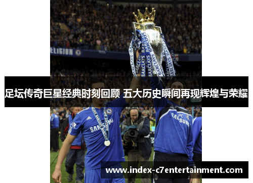 足坛传奇巨星经典时刻回顾 五大历史瞬间再现辉煌与荣耀 足坛传奇巨星经典时刻回顾 五大历史瞬间再现辉煌与荣耀