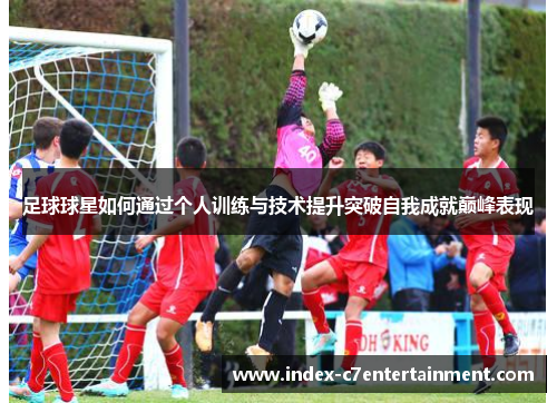 足球球星如何通过个人训练与技术提升突破自我成就巅峰表现 足球球星如何通过个人训练与技术提升突破自我成就巅峰表现