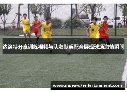 达洛特分享训练视频与队友默契配合展现球场激情瞬间 达洛特分享训练视频与队友默契配合展现球场激情瞬间