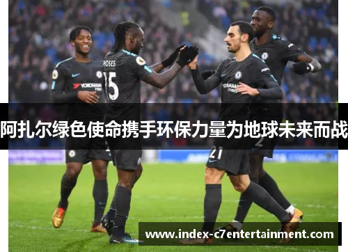 阿扎尔绿色使命携手环保力量为地球未来而战 阿扎尔绿色使命携手环保力量为地球未来而战