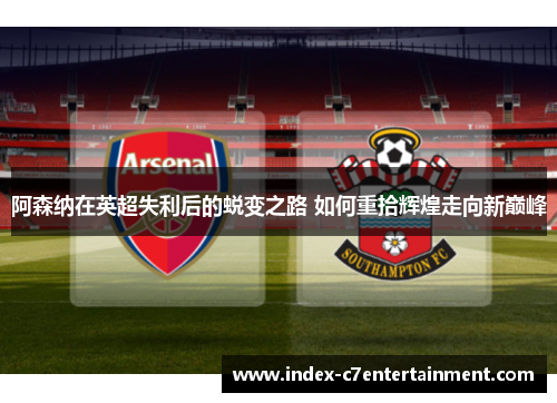 阿森纳在英超失利后的蜕变之路 如何重拾辉煌走向新巅峰 阿森纳在英超失利后的蜕变之路 如何重拾辉煌走向新巅峰