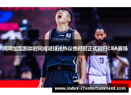 周琦加盟新疆时间成谜球迷热议他何时正式回归CBA赛场 周琦加盟新疆时间成谜球迷热议他何时正式回归CBA赛场