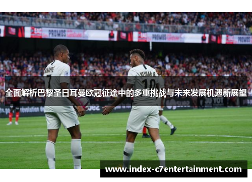 全面解析巴黎圣日耳曼欧冠征途中的多重挑战与未来发展机遇新展望