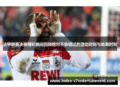 法甲联赛决赛精彩瞬间回顾绝对不容错过的激动时刻与高潮时刻