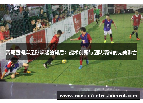 青岛西海岸足球崛起的背后:战术创新与团队精神的完美融合 青岛西海岸足球崛起的背后:战术创新与团队精神的完美融合