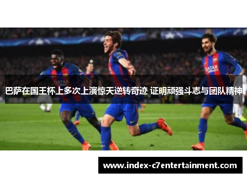 巴萨在国王杯上多次上演惊天逆转奇迹 证明顽强斗志与团队精神