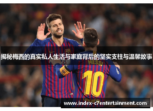 揭秘梅西的真实私人生活与家庭背后的坚实支柱与温馨故事