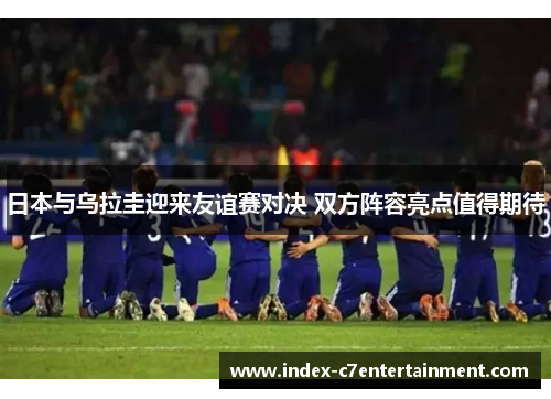 日本与乌拉圭迎来友谊赛对决 双方阵容亮点值得期待