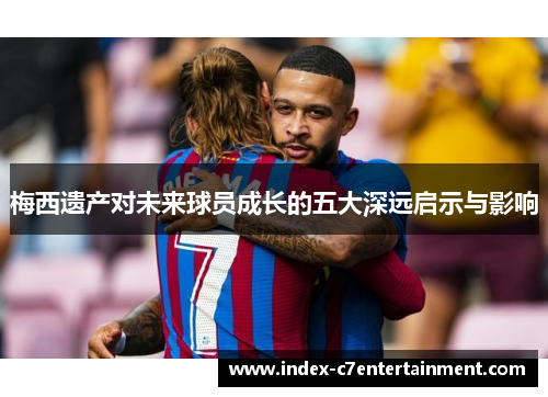 梅西遗产对未来球员成长的五大深远启示与影响 梅西遗产对未来球员成长的五大深远启示与影响