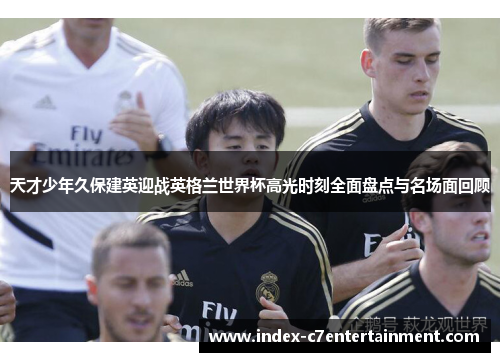 天才少年久保建英迎战英格兰世界杯高光时刻全面盘点与名场面回顾 天才少年久保建英迎战英格兰世界杯高光时刻全面盘点与名场面回顾