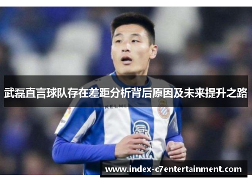 武磊直言球队存在差距分析背后原因及未来提升之路 武磊直言球队存在差距分析背后原因及未来提升之路