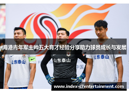 海港青年军主帅五大育才经验分享助力球员成长与发展 海港青年军主帅五大育才经验分享助力球员成长与发展