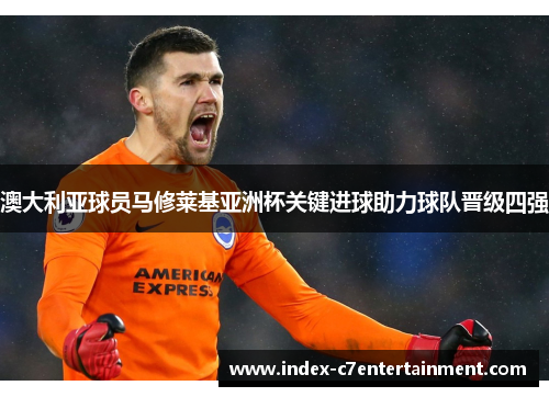 澳大利亚球员马修莱基亚洲杯关键进球助力球队晋级四强 澳大利亚球员马修莱基亚洲杯关键进球助力球队晋级四强