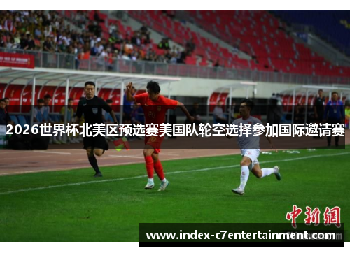 2026世界杯北美区预选赛美国队轮空选择参加国际邀请赛