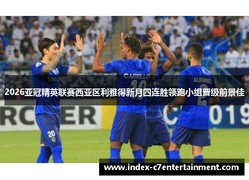 2026亚冠精英联赛西亚区利雅得新月四连胜领跑小组晋级前景佳 2026亚冠精英联赛西亚区利雅得新月四连胜领跑小组晋级前景佳