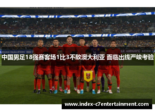 中国男足18强赛客场1比3不敌澳大利亚 面临出线严峻考验 中国男足18强赛客场1比3不敌澳大利亚 面临出线严峻考验